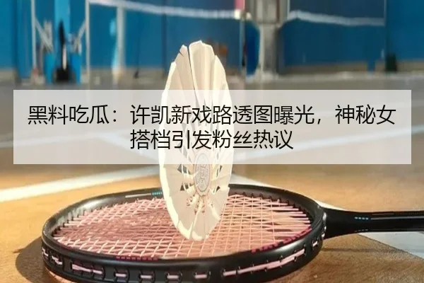 黑料吃瓜：许凯新戏路透图曝光，神秘女搭档引发粉丝热议