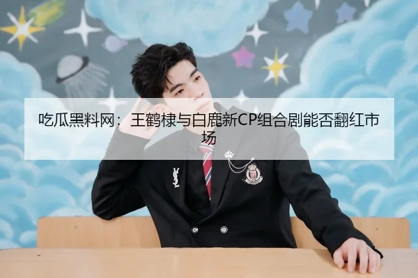 吃瓜黑料网：王鹤棣与白鹿新CP组合剧能否翻红市场